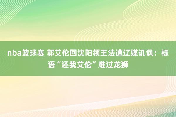 nba篮球赛 郭艾伦回沈阳领王法遭辽媒讥讽：标语“还我艾伦”难过龙狮