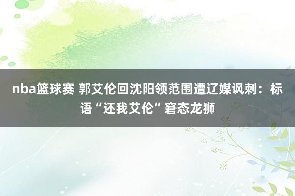 nba篮球赛 郭艾伦回沈阳领范围遭辽媒讽刺：标语“还我艾伦”窘态龙狮