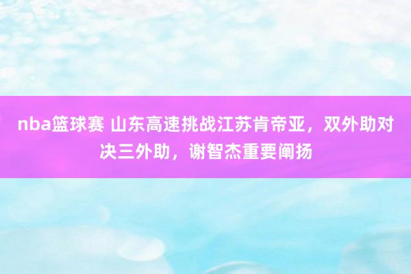 nba篮球赛 山东高速挑战江苏肯帝亚，双外助对决三外助，谢智杰重要阐扬