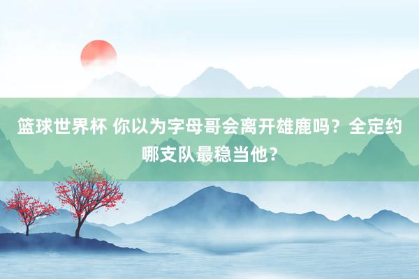 篮球世界杯 你以为字母哥会离开雄鹿吗？全定约哪支队最稳当他？