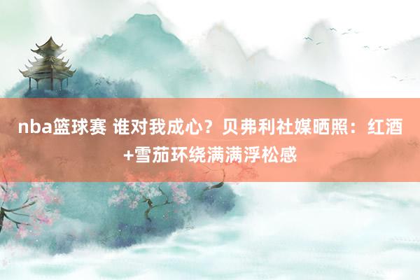 nba篮球赛 谁对我成心？贝弗利社媒晒照：红酒+雪茄环绕满满浮松感