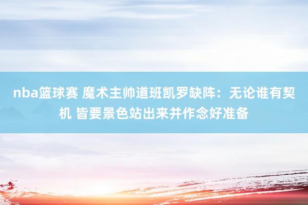 nba篮球赛 魔术主帅道班凯罗缺阵：无论谁有契机 皆要景色站出来并作念好准备