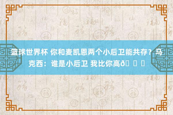 篮球世界杯 你和麦凯恩两个小后卫能共存？马克西：谁是小后卫 我比你高😂