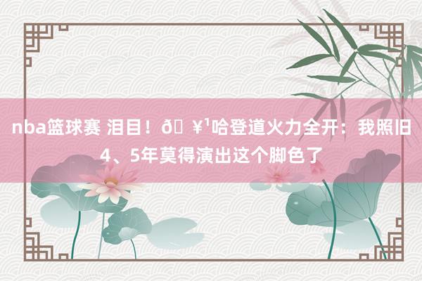 nba篮球赛 泪目！🥹哈登道火力全开：我照旧4、5年莫得演出这个脚色了