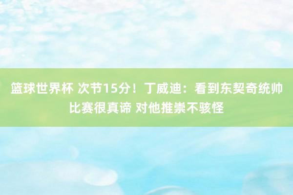 篮球世界杯 次节15分！丁威迪：看到东契奇统帅比赛很真谛 对他推崇不骇怪