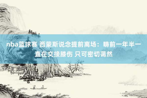 nba篮球赛 西蒙斯说念提前离场：畴前一年半一直在交接膝伤 只可密切蔼然