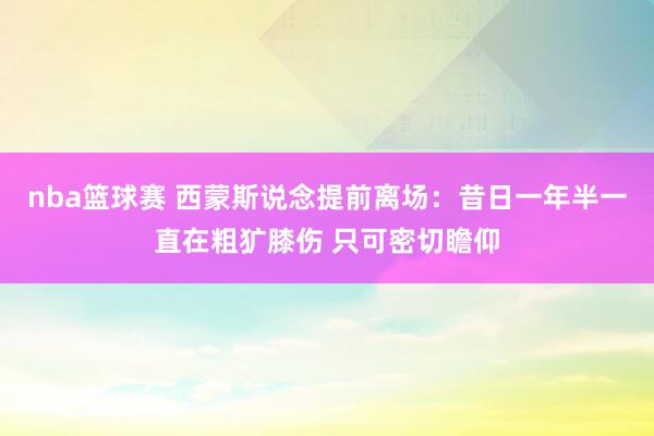 nba篮球赛 西蒙斯说念提前离场：昔日一年半一直在粗犷膝伤 只可密切瞻仰