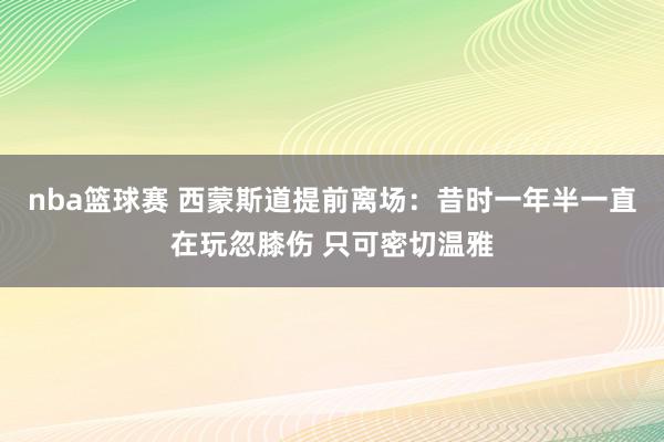 nba篮球赛 西蒙斯道提前离场：昔时一年半一直在玩忽膝伤 只可密切温雅