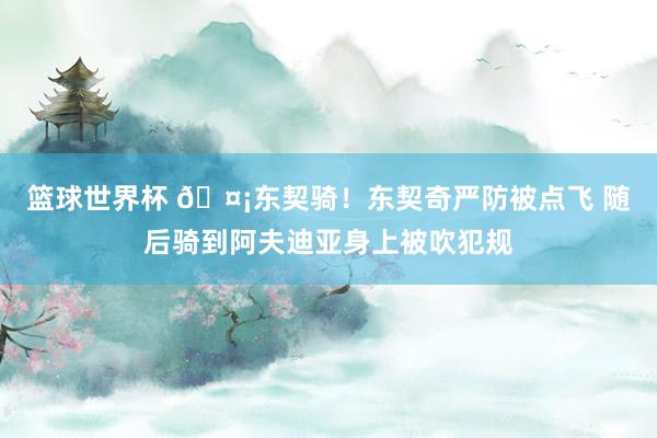 篮球世界杯 🤡东契骑！东契奇严防被点飞 随后骑到阿夫迪亚身上被吹犯规