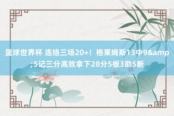 篮球世界杯 连络三场20+！格莱姆斯13中9&5记三分高效拿下28分5板3助5断