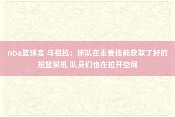 nba篮球赛 马祖拉：球队在重要技能获取了好的投篮契机 队员们也在拉开空间