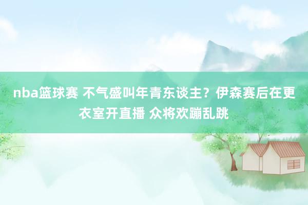 nba篮球赛 不气盛叫年青东谈主？伊森赛后在更衣室开直播 众将欢蹦乱跳