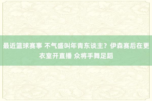 最近篮球赛事 不气盛叫年青东谈主？伊森赛后在更衣室开直播 众将手舞足蹈