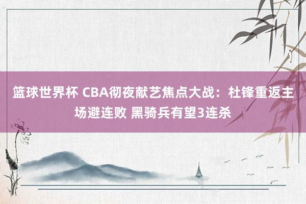 篮球世界杯 CBA彻夜献艺焦点大战：杜锋重返主场避连败 黑骑兵有望3连杀