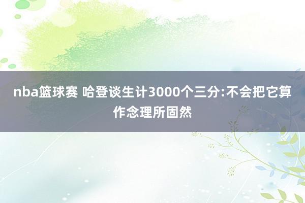 nba篮球赛 哈登谈生计3000个三分:不会把它算作念理所固然