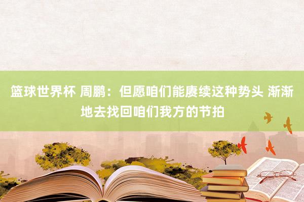 篮球世界杯 周鹏：但愿咱们能赓续这种势头 渐渐地去找回咱们我方的节拍