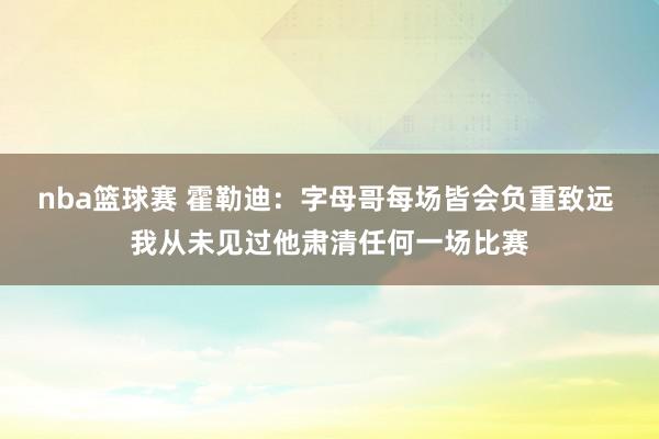 nba篮球赛 霍勒迪：字母哥每场皆会负重致远 我从未见过他肃清任何一场比赛