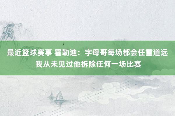 最近篮球赛事 霍勒迪：字母哥每场都会任重道远 我从未见过他拆除任何一场比赛