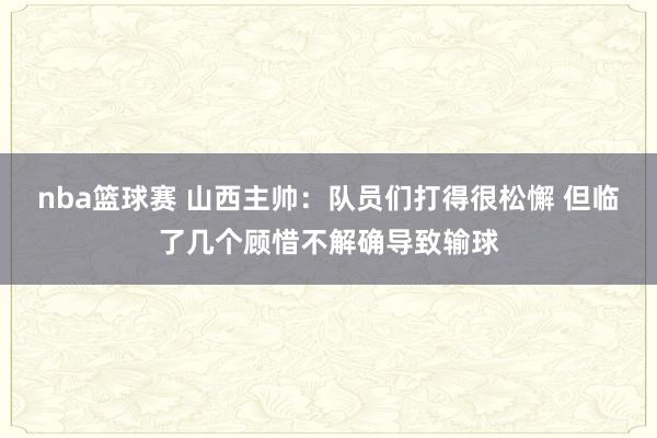 nba篮球赛 山西主帅：队员们打得很松懈 但临了几个顾惜不解确导致输球