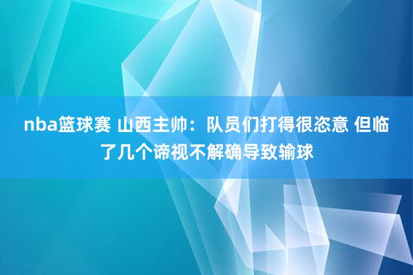 nba篮球赛 山西主帅：队员们打得很恣意 但临了几个谛视不解确导致输球