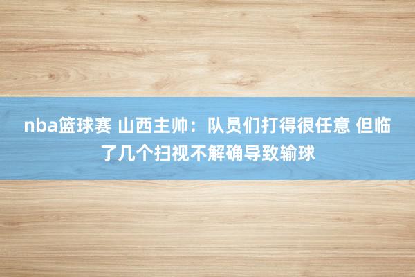 nba篮球赛 山西主帅：队员们打得很任意 但临了几个扫视不解确导致输球