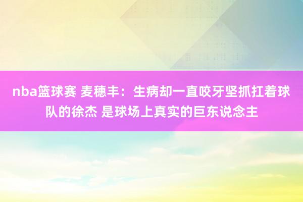 nba篮球赛 麦穗丰：生病却一直咬牙坚抓扛着球队的徐杰 是球场上真实的巨东说念主