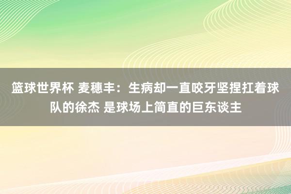 篮球世界杯 麦穗丰：生病却一直咬牙坚捏扛着球队的徐杰 是球场上简直的巨东谈主