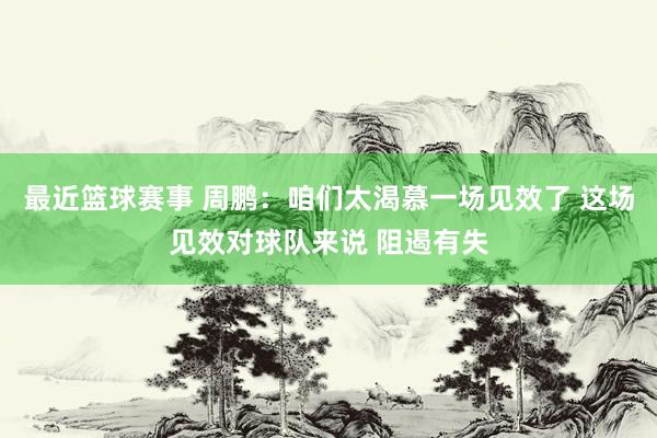 最近篮球赛事 周鹏：咱们太渴慕一场见效了 这场见效对球队来说 阻遏有失