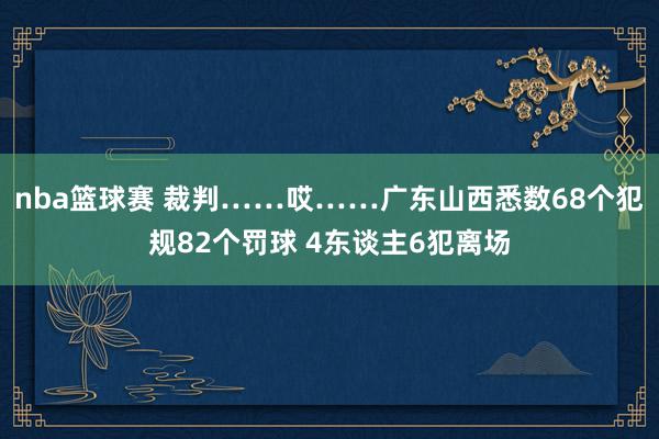 nba篮球赛 裁判……哎……广东山西悉数68个犯规82个罚球 4东谈主6犯离场