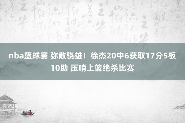 nba篮球赛 弥散骁雄！徐杰20中6获取17分5板10助 压哨上篮绝杀比赛