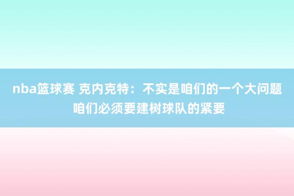 nba篮球赛 克内克特：不实是咱们的一个大问题 咱们必须要建树球队的紧要