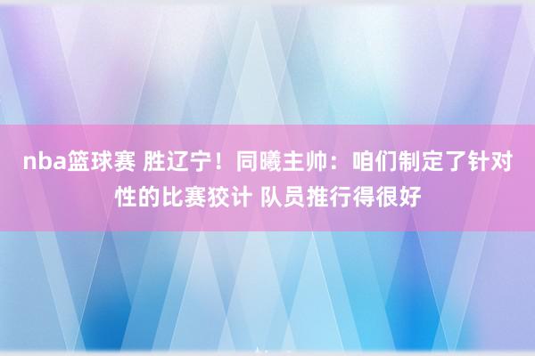 nba篮球赛 胜辽宁！同曦主帅：咱们制定了针对性的比赛狡计 队员推行得很好