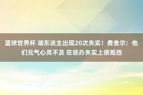 篮球世界杯 湖东谈主出现20次失实！费舍尔：他们元气心灵不及 在惩办失实上很抵挡