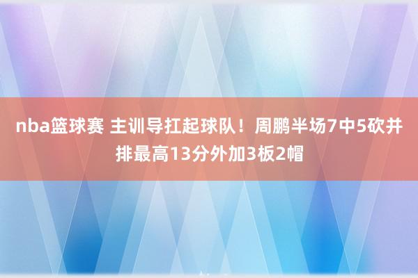 nba篮球赛 主训导扛起球队！周鹏半场7中5砍并排最高13分外加3板2帽