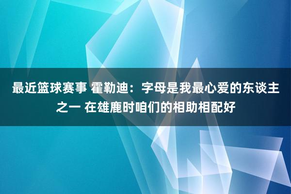 最近篮球赛事 霍勒迪：字母是我最心爱的东谈主之一 在雄鹿时咱们的相助相配好