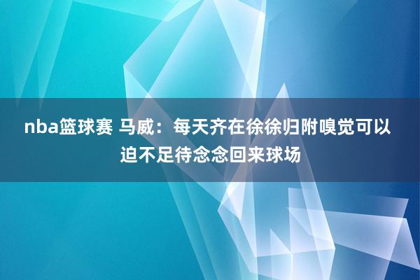 nba篮球赛 马威：每天齐在徐徐归附嗅觉可以 迫不足待念念回来球场