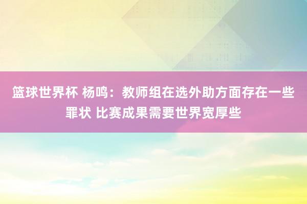 篮球世界杯 杨鸣：教师组在选外助方面存在一些罪状 比赛成果需要世界宽厚些