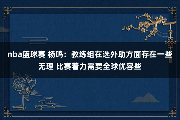 nba篮球赛 杨鸣：教练组在选外助方面存在一些无理 比赛着力需要全球优容些