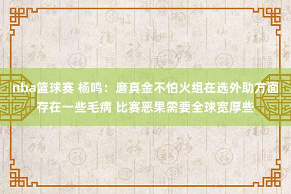 nba篮球赛 杨鸣：磨真金不怕火组在选外助方面存在一些毛病 比赛恶果需要全球宽厚些