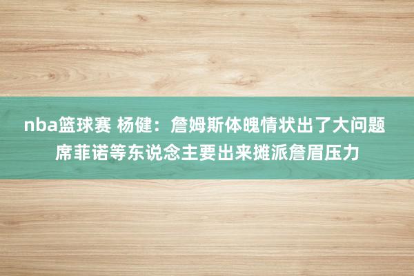 nba篮球赛 杨健：詹姆斯体魄情状出了大问题 席菲诺等东说念主要出来摊派詹眉压力