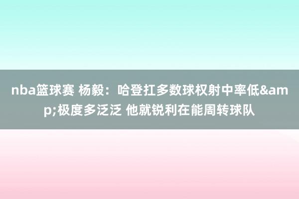 nba篮球赛 杨毅：哈登扛多数球权射中率低&极度多泛泛 他就锐利在能周转球队