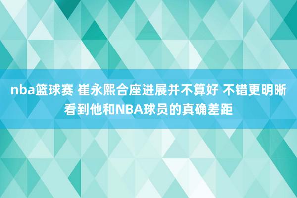 nba篮球赛 崔永熙合座进展并不算好 不错更明晰看到他和NBA球员的真确差距