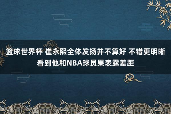 篮球世界杯 崔永熙全体发扬并不算好 不错更明晰看到他和NBA球员果表露差距