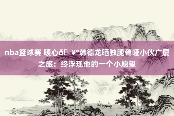 nba篮球赛 暖心🥰韩德龙晒独腿聋哑小伙广厦之旅：终浮现他的一个小愿望