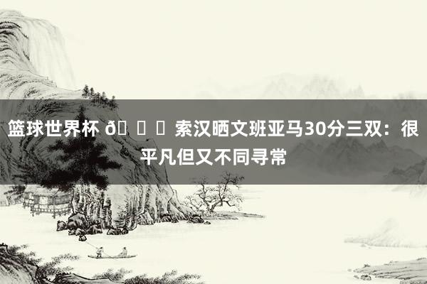 篮球世界杯 👀索汉晒文班亚马30分三双：很平凡但又不同寻常