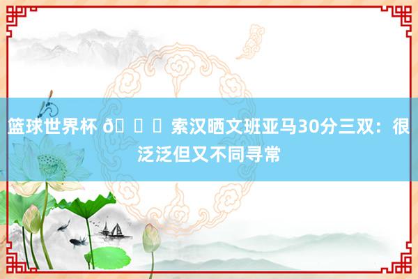 篮球世界杯 👀索汉晒文班亚马30分三双：很泛泛但又不同寻常