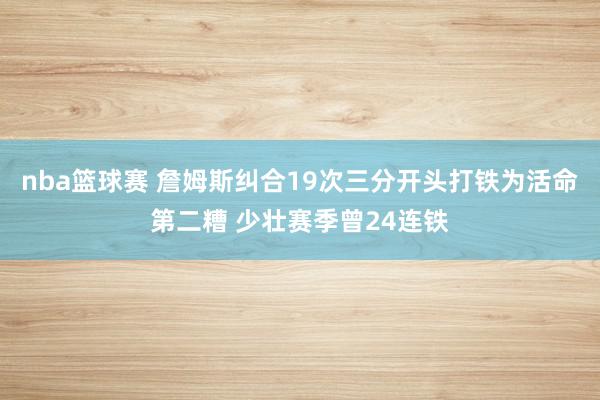 nba篮球赛 詹姆斯纠合19次三分开头打铁为活命第二糟 少壮赛季曾24连铁