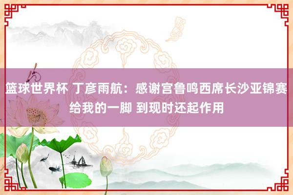 篮球世界杯 丁彦雨航：感谢宫鲁鸣西席长沙亚锦赛给我的一脚 到现时还起作用