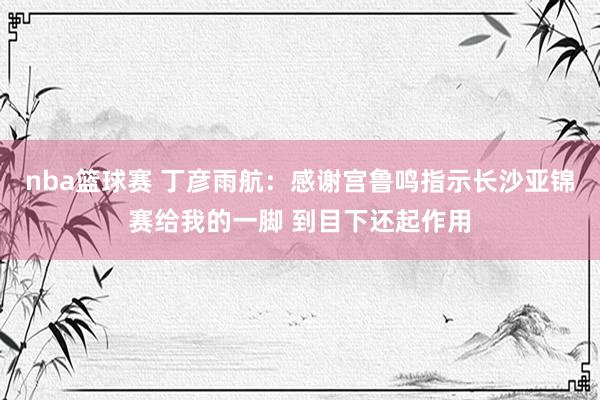 nba篮球赛 丁彦雨航：感谢宫鲁鸣指示长沙亚锦赛给我的一脚 到目下还起作用