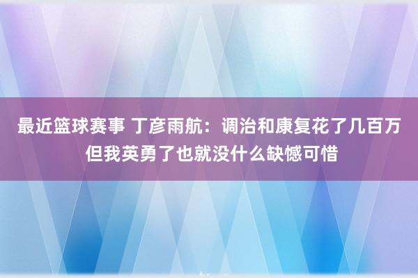 最近篮球赛事 丁彦雨航：调治和康复花了几百万 但我英勇了也就没什么缺憾可惜